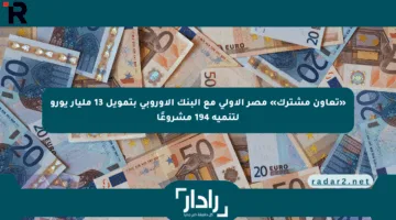 «تعاون مشترك» مصر الأولى مع البنك الأوروبي بتمويل 13 مليار يورو لتنمية 194 مشروعًا